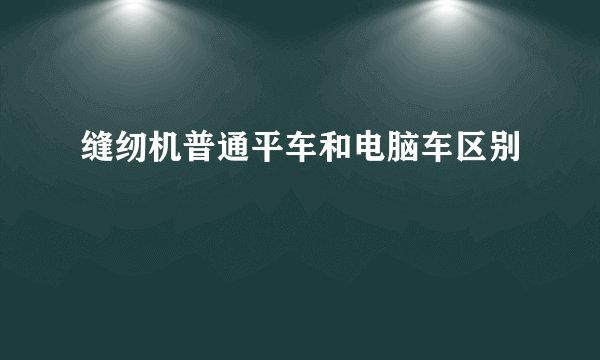缝纫机普通平车和电脑车区别