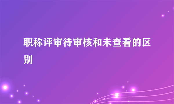 职称评审待审核和未查看的区别