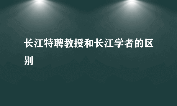 长江特聘教授和长江学者的区别