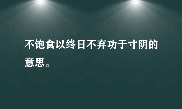 不饱食以终日不弃功于寸阴的意思。