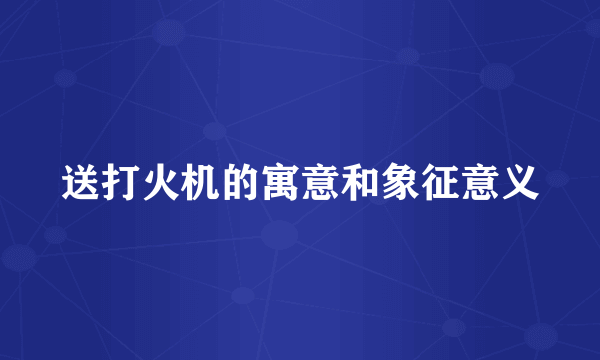 送打火机的寓意和象征意义