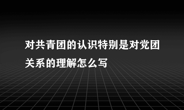 对共青团的认识特别是对党团关系的理解怎么写