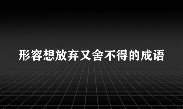 形容想放弃又舍不得的成语