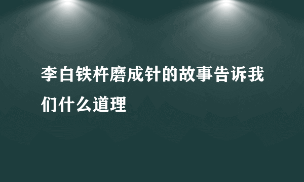 李白铁杵磨成针的故事告诉我们什么道理
