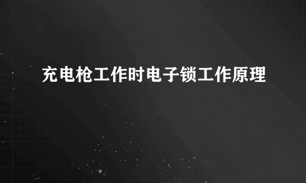 充电枪工作时电子锁工作原理