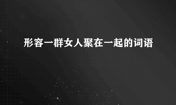 形容一群女人聚在一起的词语
