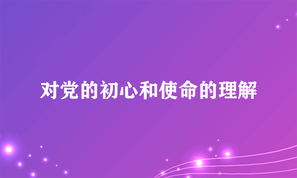 对党的初心和使命的理解