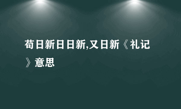 苟日新日日新,又日新《礼记》意思