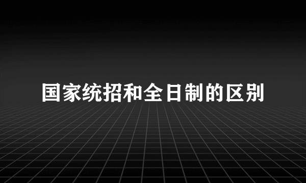 国家统招和全日制的区别