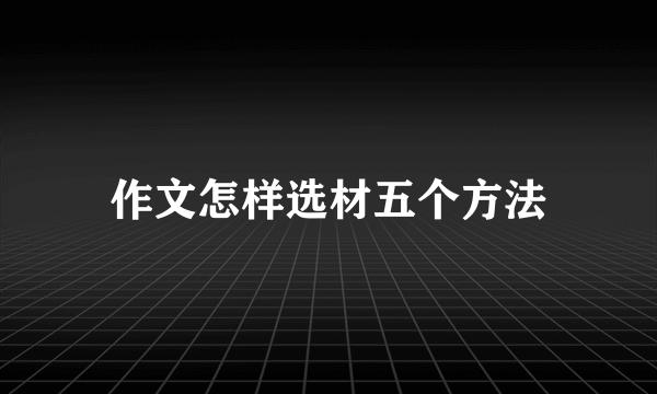 作文怎样选材五个方法