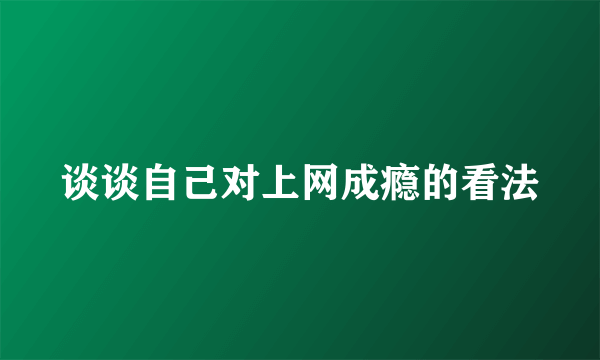 谈谈自己对上网成瘾的看法