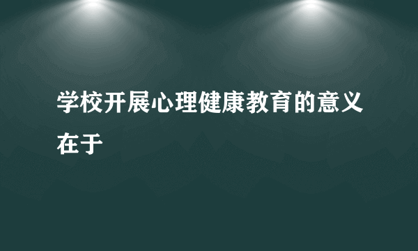 学校开展心理健康教育的意义在于