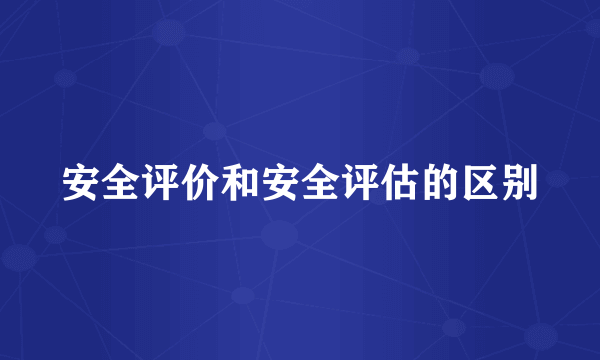 安全评价和安全评估的区别