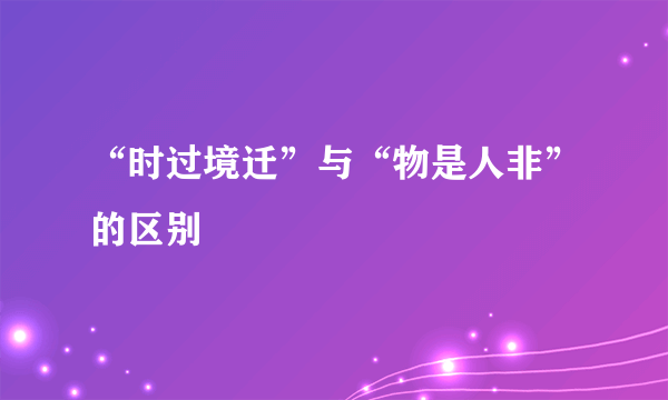 “时过境迁”与“物是人非”的区别