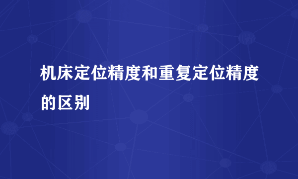 机床定位精度和重复定位精度的区别