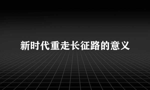 新时代重走长征路的意义