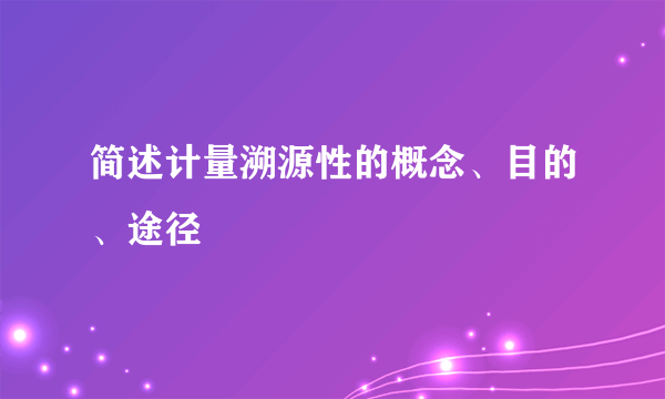 简述计量溯源性的概念、目的、途径