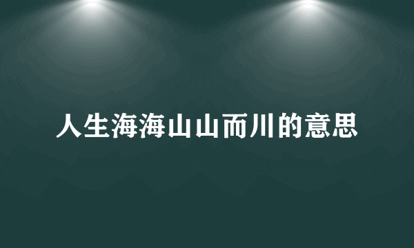 人生海海山山而川的意思