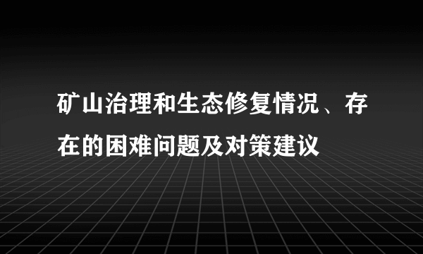 矿山治理和生态修复情况、存在的困难问题及对策建议