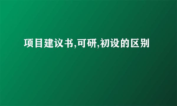 项目建议书,可研,初设的区别