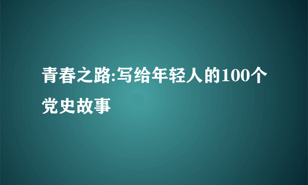 青春之路:写给年轻人的100个党史故事