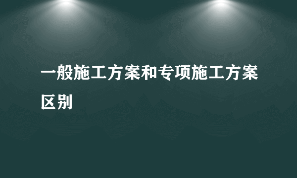 一般施工方案和专项施工方案区别