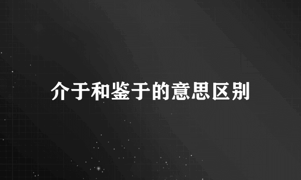 介于和鉴于的意思区别