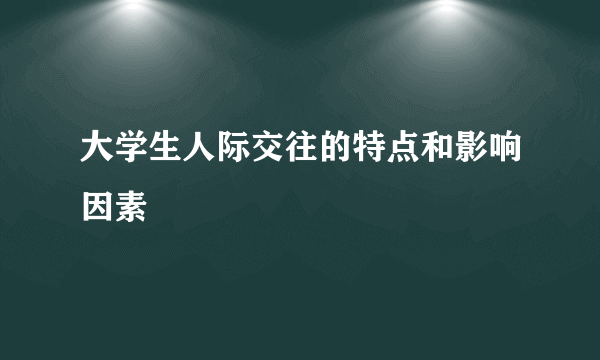 大学生人际交往的特点和影响因素