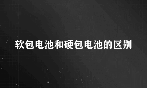 软包电池和硬包电池的区别