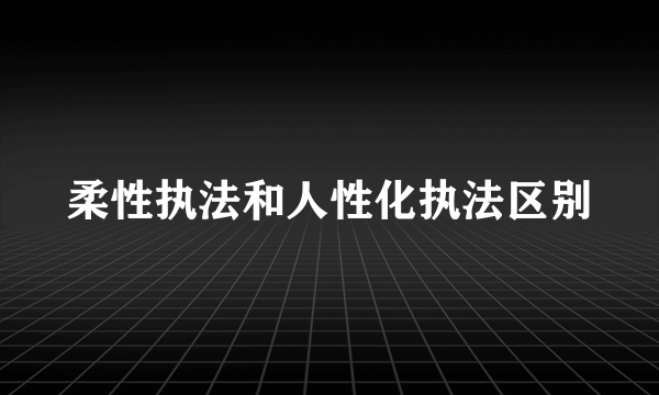柔性执法和人性化执法区别