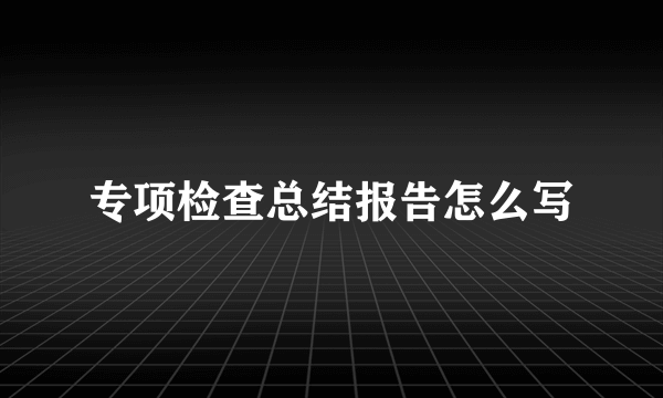 专项检查总结报告怎么写