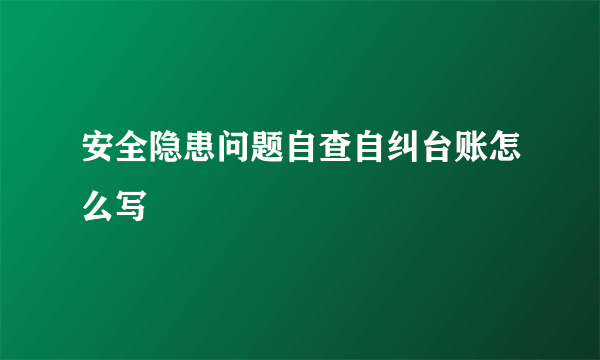 安全隐患问题自查自纠台账怎么写