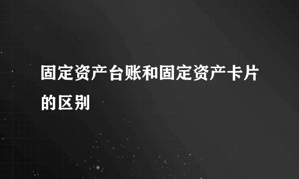 固定资产台账和固定资产卡片的区别