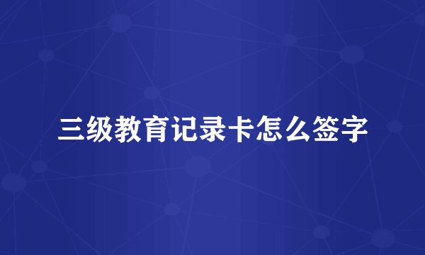 三级教育记录卡怎么签字