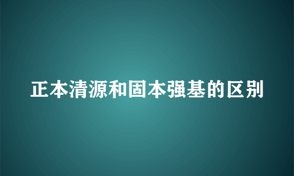 正本清源和固本强基的区别