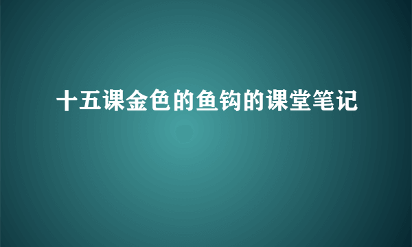十五课金色的鱼钩的课堂笔记