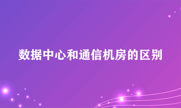 数据中心和通信机房的区别