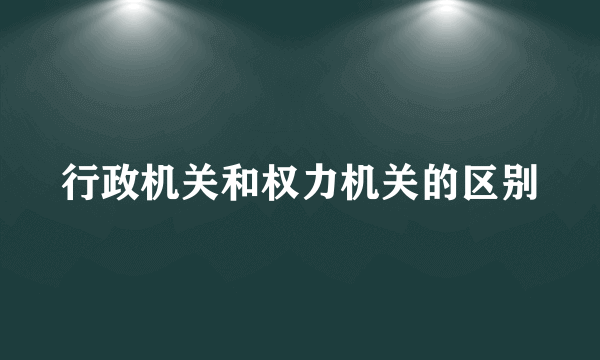 行政机关和权力机关的区别
