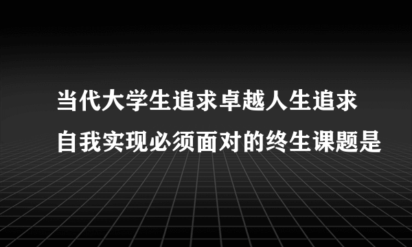 当代大学生追求卓越人生追求自我实现必须面对的终生课题是