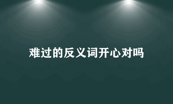 难过的反义词开心对吗