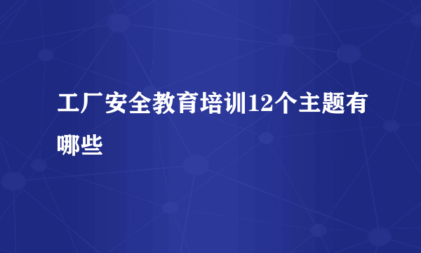 工厂安全教育培训12个主题有哪些