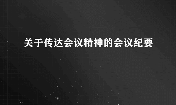 关于传达会议精神的会议纪要