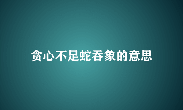 贪心不足蛇吞象的意思