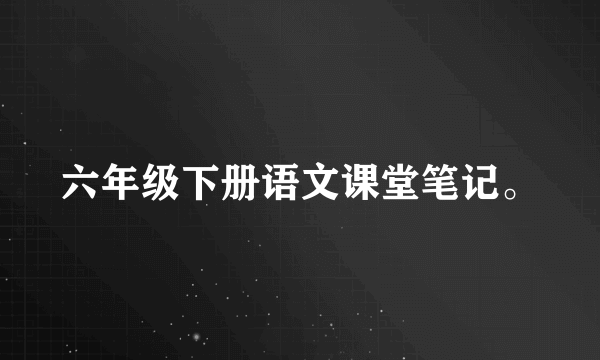 六年级下册语文课堂笔记。