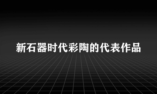新石器时代彩陶的代表作品