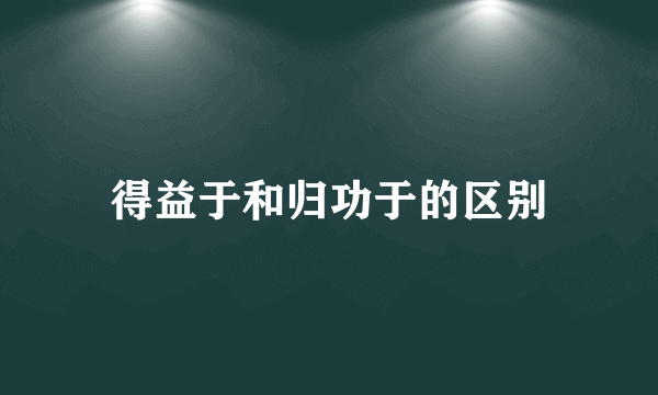 得益于和归功于的区别