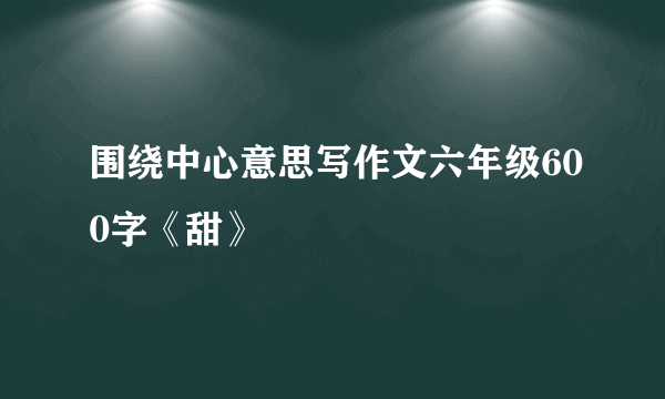 围绕中心意思写作文六年级600字《甜》