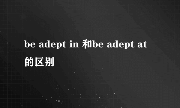 be adept in 和be adept at 的区别
