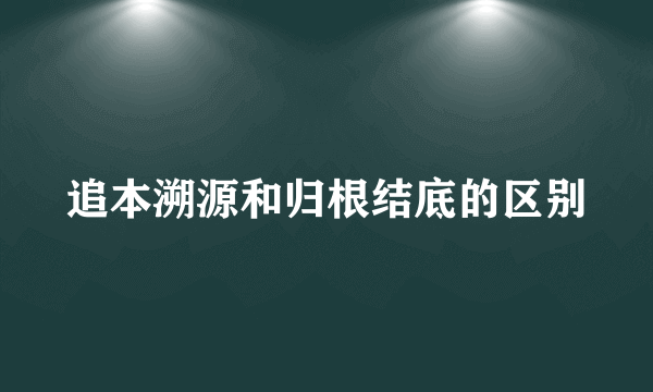 追本溯源和归根结底的区别
