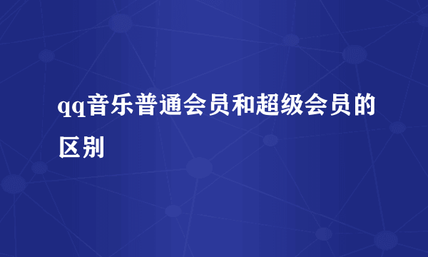 qq音乐普通会员和超级会员的区别